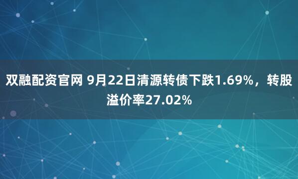 双融配资官网 9月22日清源转债下跌1.69%，转股溢价率27.02%