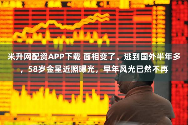 米升网配资APP下载 面相变了。逃到国外半年多,58岁金星近照曝光,早年风光已然不再