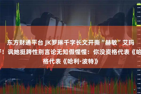 东方财通平台 JK罗琳千字长文开撕“赫敏”艾玛·沃森示好！讽她挺跨性别言论无知假惺惺：你没资格代表《哈利·波特》
