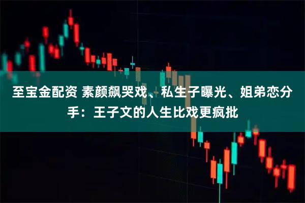 至宝金配资 素颜飙哭戏、私生子曝光、姐弟恋分手:王子文的人生比戏更疯批