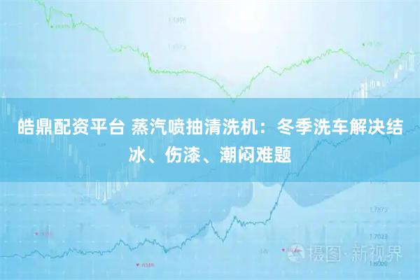 皓鼎配资平台 蒸汽喷抽清洗机：冬季洗车解决结冰、伤漆、潮闷难题
