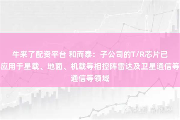 牛来了配资平台 和而泰：子公司的T/R芯片已批量应用于星载、地面、机载等相控阵雷达及卫星通信等领域