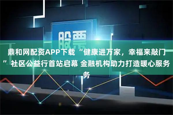 鼎和网配资APP下载 “健康进万家，幸福来敲门” 社区公益行首站启幕 金融机构助力打造暖心服务