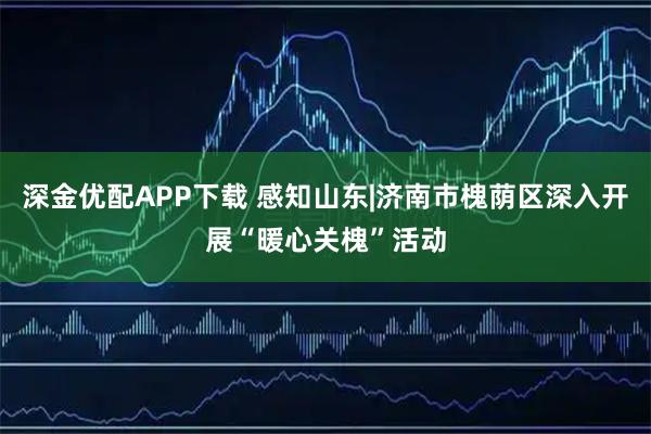深金优配APP下载 感知山东|济南市槐荫区深入开展“暖心关槐”活动