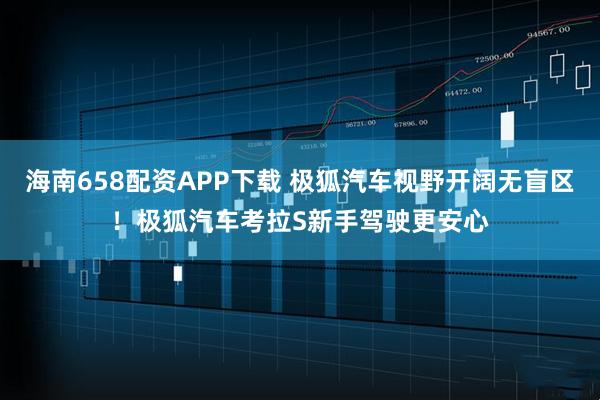 海南658配资APP下载 极狐汽车视野开阔无盲区！极狐汽车考拉S新手驾驶更安心
