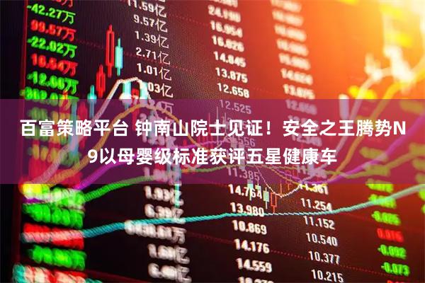 百富策略平台 钟南山院士见证！安全之王腾势N9以母婴级标准获评五星健康车