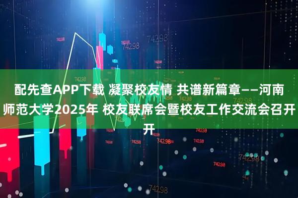 配先查APP下载 凝聚校友情 共谱新篇章——河南师范大学2025年 校友联席会暨校友工作交流会召开