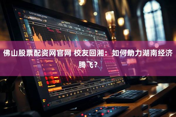 佛山股票配资网官网 校友回湘：如何助力湖南经济腾飞？