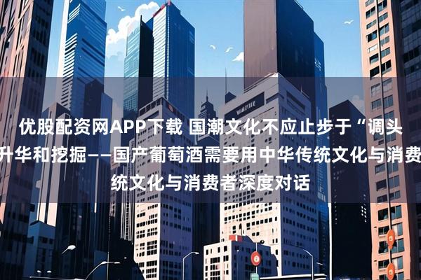 优股配资网APP下载 国潮文化不应止步于“调头”,更需要升华和挖掘——国产葡萄酒需要用中华传统文化与消费者深度对话