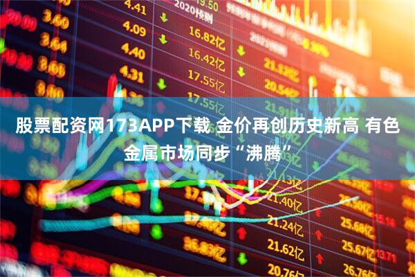 股票配资网173APP下载 金价再创历史新高 有色金属市场同步“沸腾”