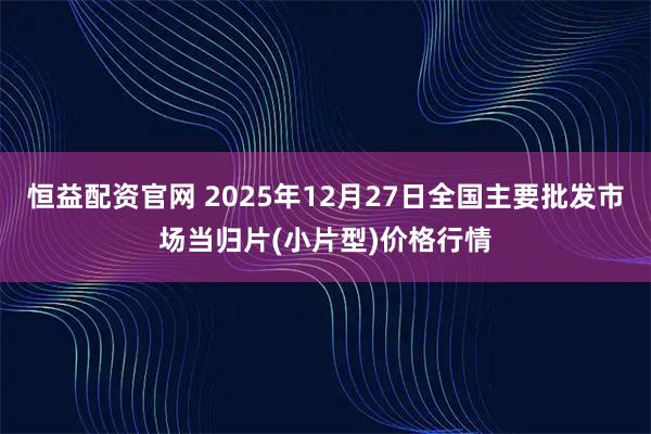恒益配资官网 2025年12月27日全国主要批发市场当归片(小片型)价格行情