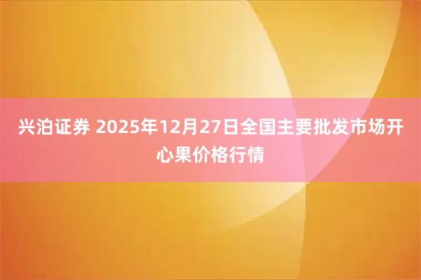 兴泊证券 2025年12月27日全国主要批发市场开心果价格行情