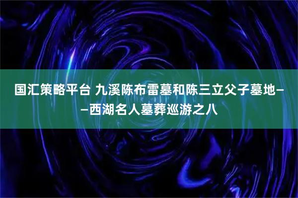 国汇策略平台 九溪陈布雷墓和陈三立父子墓地——西湖名人墓葬巡游之八
