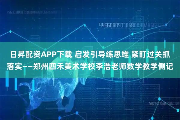 日昇配资APP下载 启发引导练思维 紧盯过关抓落实——郑州四禾美术学校李浩老师数学教学侧记
