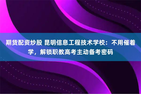 期货配资炒股 昆明信息工程技术学校：不用催着学，解锁职教高考主动备考密码