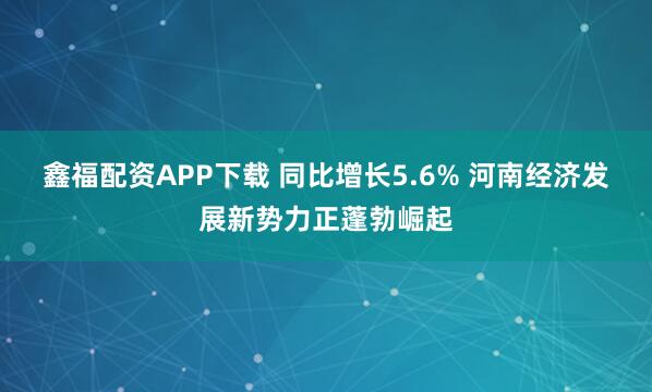 鑫福配资APP下载 同比增长5.6% 河南经济发展新势力正蓬勃崛起